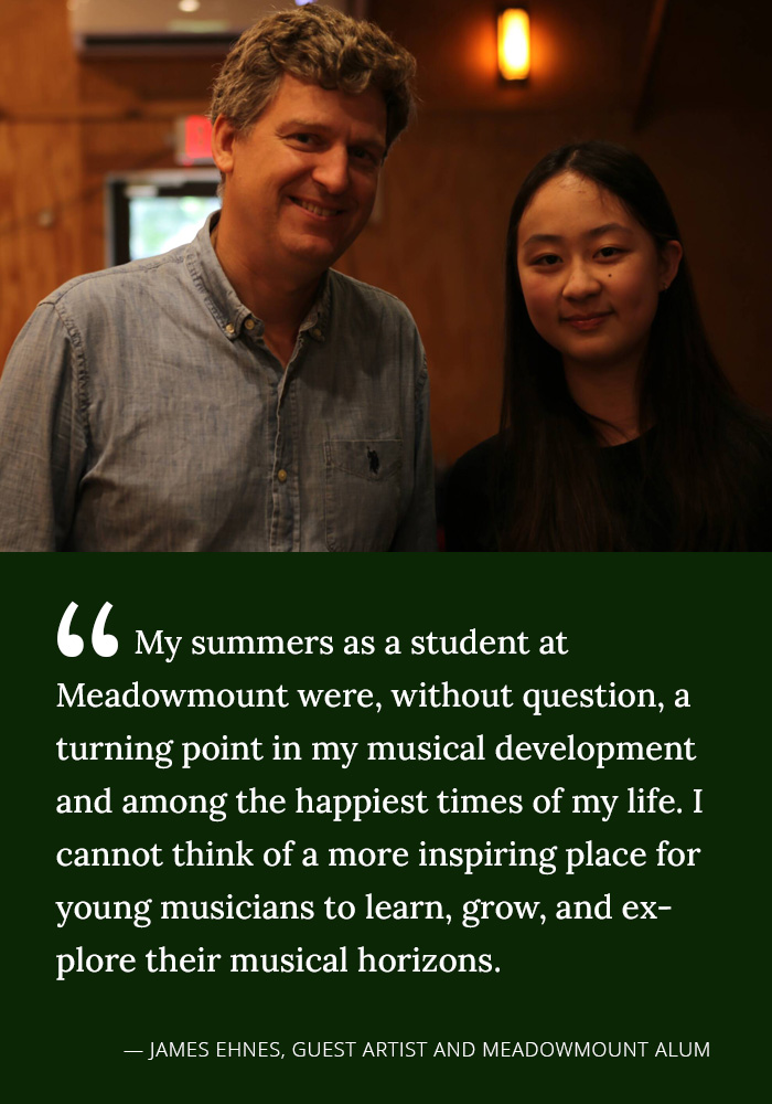 My summers as a student at Meadowmount were, without question, a turning point in my musical development and among the happiest times of my life. I cannot think of a more inspiring place for young musicians to learn, grow and explore their musical horizons. --James Ehnes, Guest Artist and Meadowmount Alum