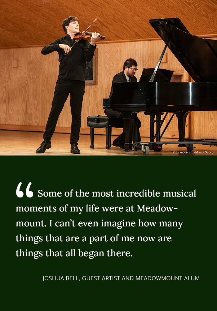 Some of the most incredible musical moments of my life were at Meadowmount. I can't even imagine how many things that are a part of me now are things that all began there. -- Joshua Bell, Guest Artist and Meadowmount Alum