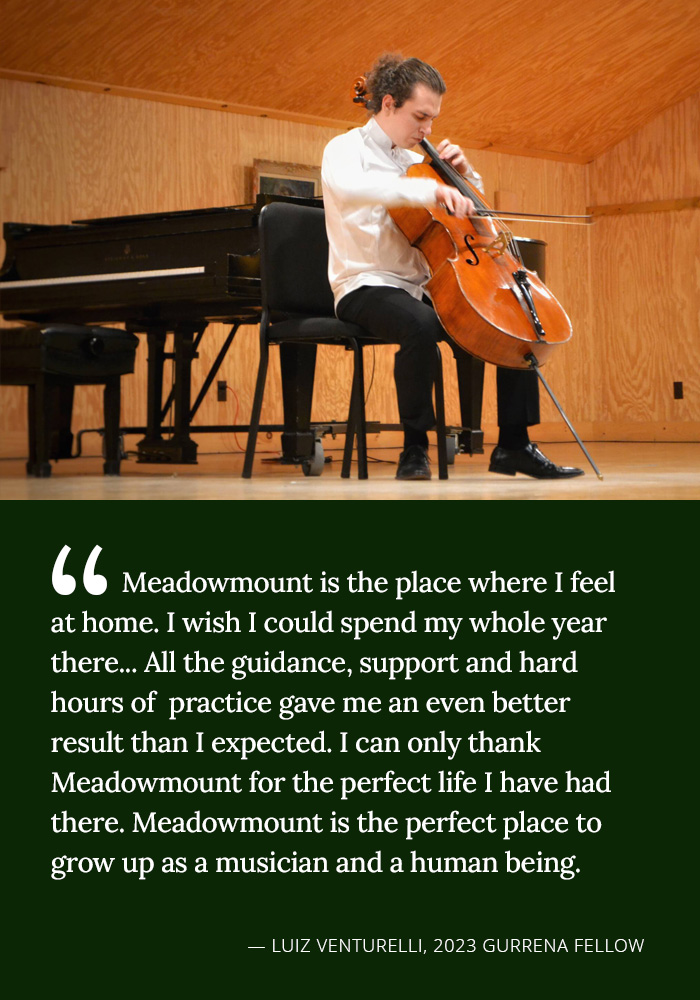 Meadowmount is the place where I feel at home. I wish I could spend my whole year there... All the guidance, support and hard hours of practice gave me an even better result than I expected. I can only thank Meadowmount for the perfect life I have has there. Meadowmount is the perfect place to grow up as a musician and a human being. -- Luiz Venturelli, 2023 Gurrena Fellow