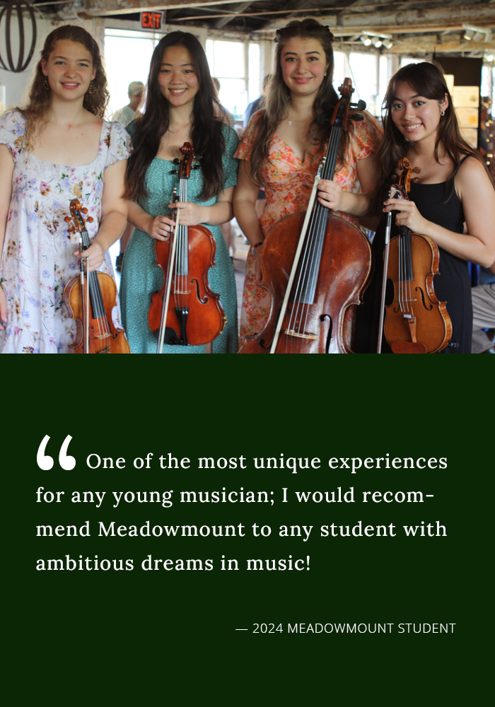 One of the most unique experiences for any young musician; I would recommend Meadowmount to any student wit ambitious dreams in music! -- 2024 Meadowmount student