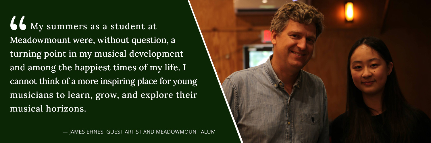 My summers as a student at Meadowmount were, without question, a turning point in my musical development and among the happiest times of my life. I cannot think of a more inspiring place for young musicians to learn, grow and explore their musical horizons. --James Ehnes, Guest Artist and Meadowmount Alum