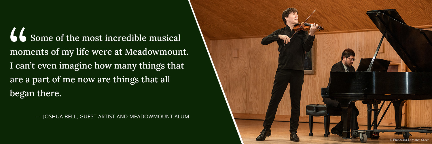 Some of the most incredible musical moments of my life were at Meadowmount. I can't even imagine how many things that are a part of me now are things that all began there. -- Joshua Bell, Guest Artist and Meadowmount Alum