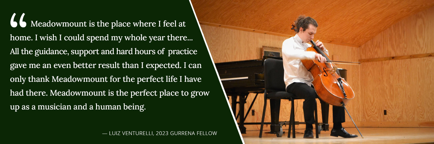 Meadowmount is the place where I feel at home. I wish I could spend my whole year there... All the guidance, support and hard hours of practice gave me an even better result than I expected. I can only thank Meadowmount for the perfect life I have has there. Meadowmount is the perfect place to grow up as a musician and a human being. -- Luiz Venturelli, 2023 Gurrena Fellow