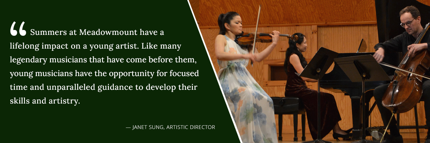 Summers at Meadowmount have a lifelong imapct on a young artist. Like many legendary musicians that have come before them, young musicians have the opportunity for focused time and unparalleled guidance to develop their skills and artistry. -- Janet Sung, Artistic Director